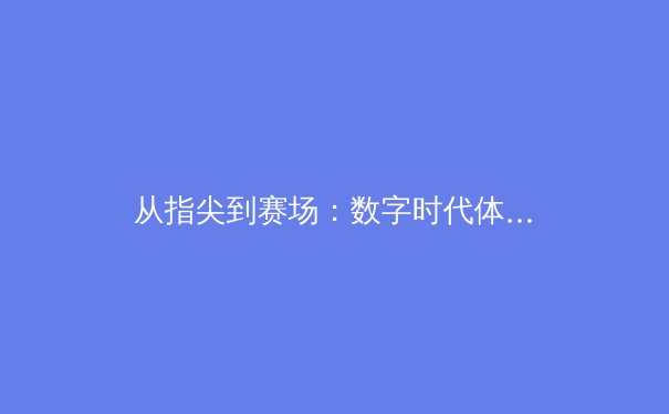 从指尖到赛场：数字时代体育传播的变革与竞技文化的重塑