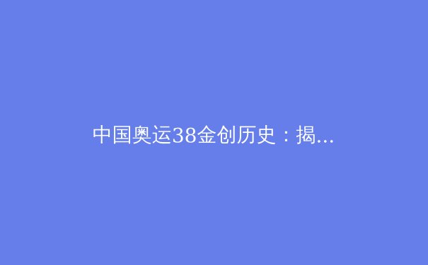 中国奥运38金创历史：揭秘背后的科技与人才战略 - 4