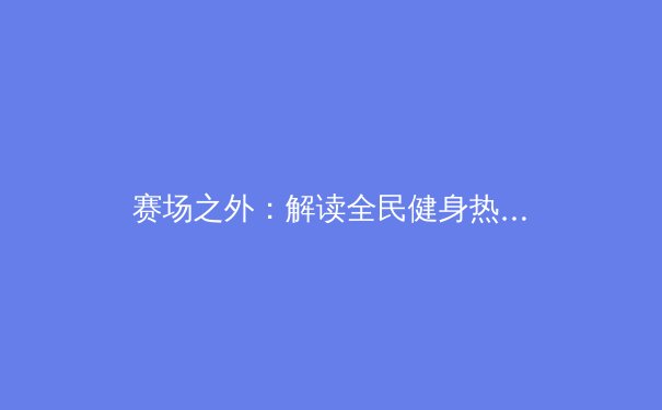 赛场之外：解读全民健身热潮背后的社会变迁与个体觉醒 - 4